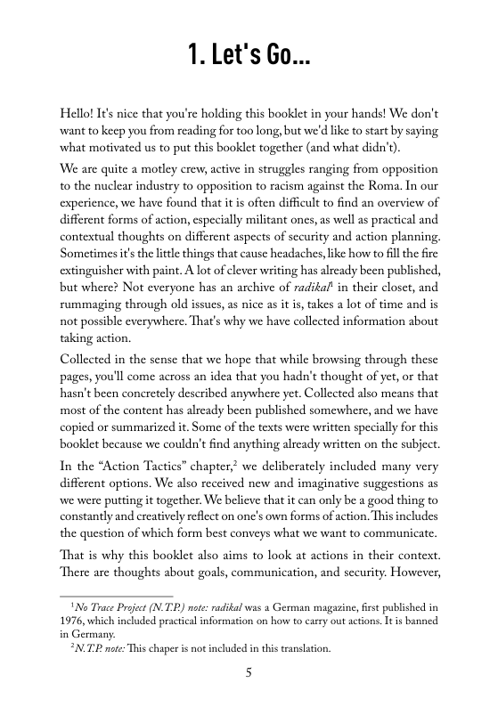 1. Let’s Go...  Hello! I¢’s nice that you’re holding this booklet in your hands! We don’t want to keep you from reading for too long, but we’d ke to start by saying what motivated us to put this booklet together (and what didn’s).  We are quite a motley crew, active in struggles ranging from opposition o the nuclear industry to opposition to racism against the Roma. In our experience, we have found that it is often difficl to find an overview of different forms of action, especially militant ones, as well as practical and contextual thoughts on different aspects of security and action planning, Sometimes it’s the little things that cause headaches, ike how to il the fire extinguisher with paint. A lot of clever writing has alrcady been published, but where? Not everyone has an archive of radikal’ in their closet, and rummaging through old issucs, as nice as it is, takes a lot of time and is not possible everywhere. That’s why we have collected information about taking action.  Collected in the sense that we hope that while browsing through these pages, you’ll come across an idea that you hadn’t thought of yet, or that hasn’t been concretely described anywhere yet, Collected also means that most of the content has alrcady been published somewhere, and we have copied or summarized it. Some of the texts were written specially for this booklet because we couldn’tfind anything alrcady witten on the subject.  In the “Action Tactics” chapter,? we deliberately included many very different options. We also received new and imaginative suggestions as we were putting it together. We believe that it can only be a good thing to constantly and creatively reflect on one’s own forms of action. This includes the question of which form best conveys what we want to communicate.  That is why this booklct also aims to look at actions in their context There are thoughts about goals, communication, and sceurity. However,  \No Trace Projct (N.T2R) mote radikal ws 3 German magazine, frst published in 1976, which included practical information on how to carry out actons. It i banned in Germany:  “N.TP e This chaper is ot inchuded in  H  translation  